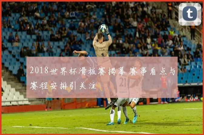 2018世界杯滑板赛揭幕 赛事看点与赛程安排引关注