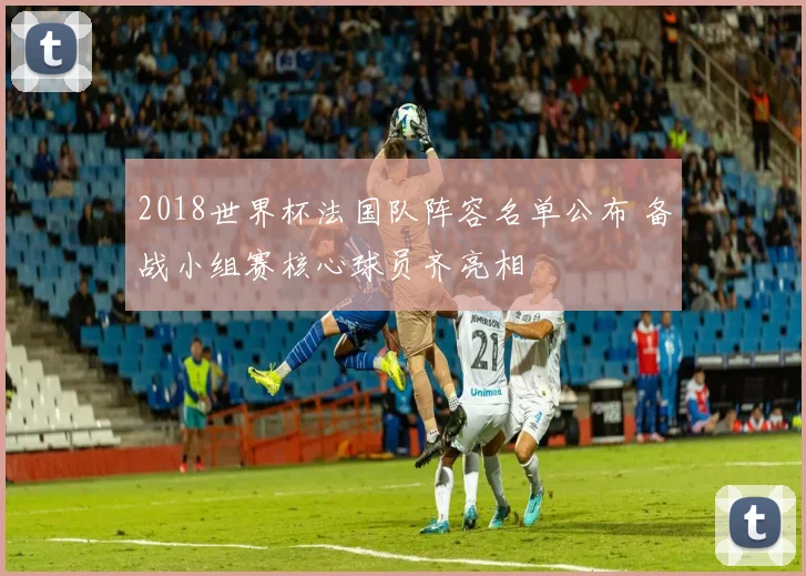 2018世界杯法国队阵容名单公布 备战小组赛核心球员齐亮相