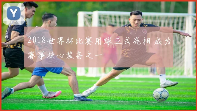 2018世界杯比赛用球正式亮相 成为赛事核心装备之一