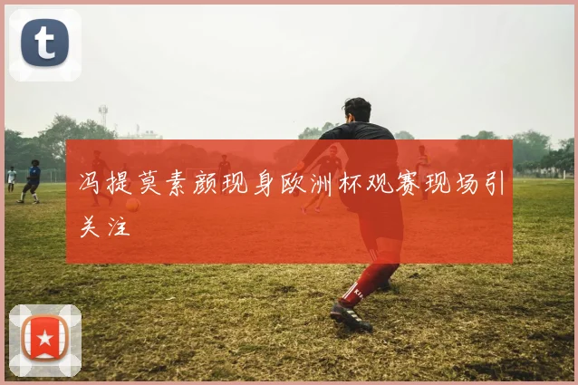 冯提莫素颜现身欧洲杯观赛现场引关注