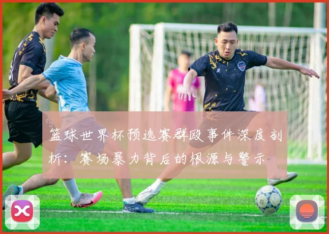 篮球世界杯预选赛群殴事件深度剖析:赛场暴力背后的根源与警示