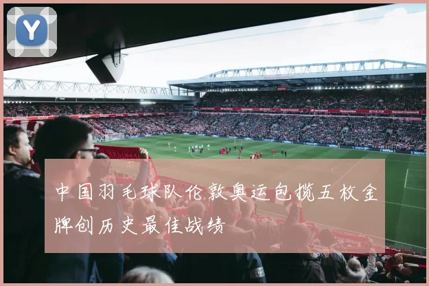 中国羽毛球队伦敦奥运包揽五枚金牌创历史最佳战绩