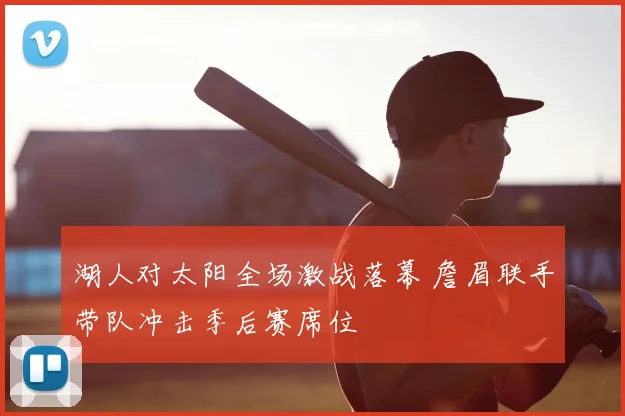 湖人对太阳全场激战落幕 詹眉联手带队冲击季后赛席位