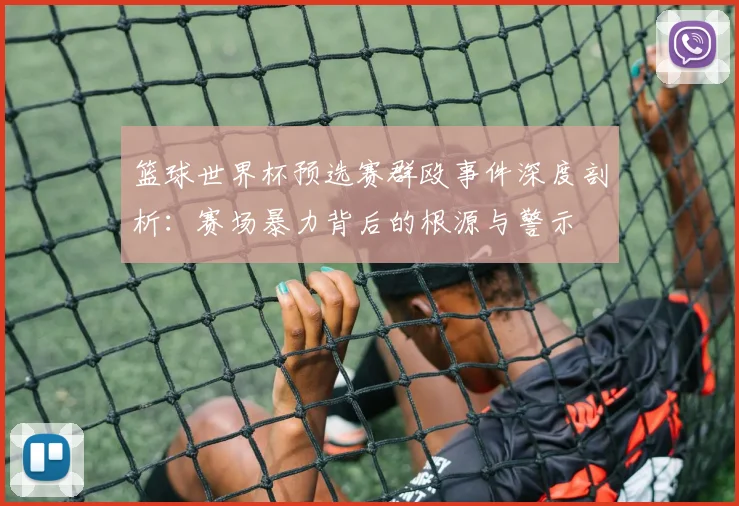 篮球世界杯预选赛群殴事件深度剖析:赛场暴力背后的根源与警示