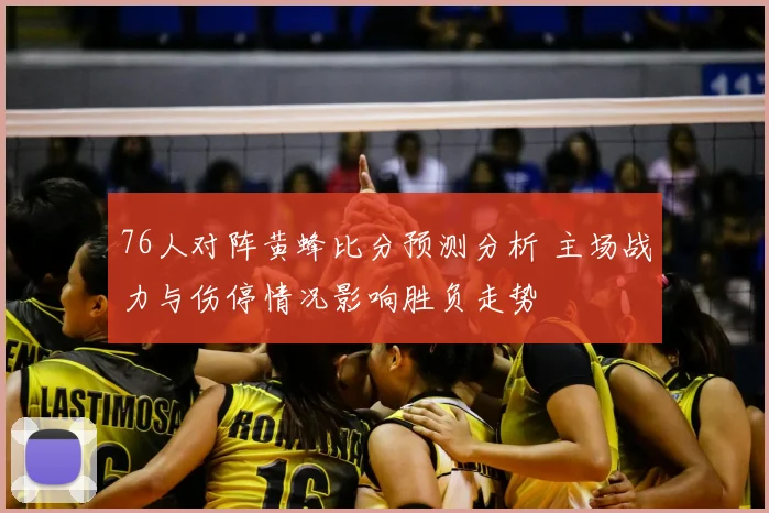 76人对阵黄蜂比分预测分析 主场战力与伤停情况影响胜负走势