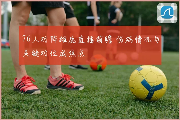 76人对阵雄鹿直播前瞻 伤病情况与关键对位成焦点